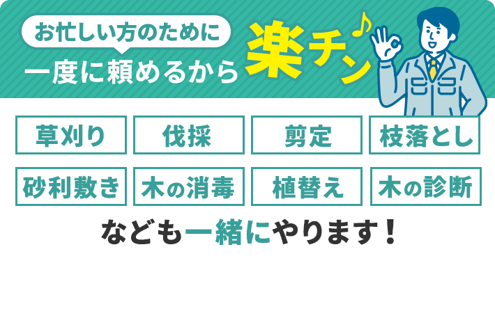 お忙しい方のために一度に頼めるから楽チン!草刈り、伐採、剪定、枝落とし、砂利敷き、木の消毒、植替え、木の診断なども一緒にやります!