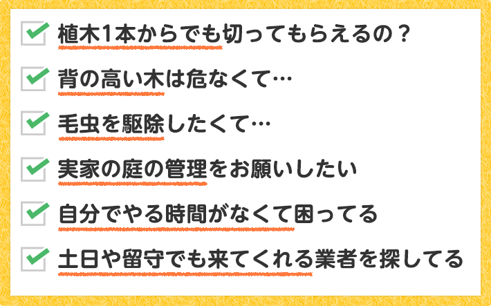 植木1本からでも切ってもらえるの？ 背の高い木は危なくて… 毛虫を駆除したくて… 実家の庭の管理をお願いしたい 自分でやる時間がなくて困ってる 土日や留守でも来てくれるところを探してる