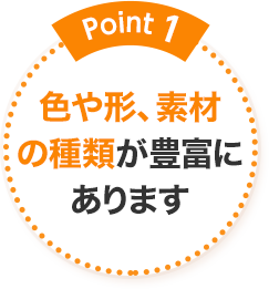 Point1 色や形、素材の種類が豊富にあります